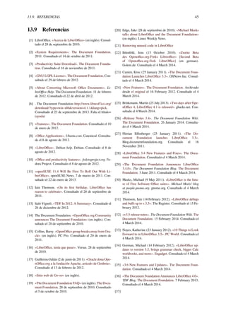 13.9. REFERENCIAS 45
13.9 Referencias
[1] LibreOﬃce. «Acerca de LibreOﬃce» (en inglés). Consul-
tado el 28 de septiembre de 2010.
[2] «System Requirements». The Document Foundation.
2011. Consultado el 14 de octubre de 2011.
[3] «Productivity Suite Download». The Document Founda-
tion. Consultado el 16 de noviembre de 2011.
[4] «GNU LGPL License». The Document Foundation. Con-
sultado el 29 de febrero de 2012.
[5] «About Converting Microsoft Oﬃce Documents». Li-
breOﬃce Help. The Document Foundation. 11 de febrero
de 2012. Consultado el 22 de abril de 2012.
[6] . The Document Foundation http://www.libreoffice.org/
download/?type=win-x86&version=4.1.1&lang=pick.
Consultado el 23 de septiembre de 2013. Falta el |título=
(ayuda)
[7] «Features». The Document Foundation. Consultado el 10
de enero de 2012.
[8] «Oﬃce Applications». Ubuntu.com. Canonical. Consulta-
do el 8 de agosto de 2012.
[9] «LibreOﬃce». Debian help. Debian. Consultado el 8 de
agosto de 2012.
[10] «Oﬃce and productivity features». fedoraproject.org. Fe-
dora Project. Consultado el 8 de agosto de 2012.
[11] «openSUSE 11.4 Will Be First To Roll Out With Li-
breOﬃce». openSUSE News. 7 de marzo de 2011. Con-
sultado el 22 de enero de 2013.
[12] Iain Thomson. «On its ﬁrst birthday, LibreOﬃce has
reason to celebrate». Consultado el 28 de septiembre de
2011.
[13] Italo Vignoli. «TDF In 2012: A Summary». Consultado el
26 de diciembre de 2012.
[14] The Document Foundation. «OpenOﬃce.org Community
announces The Document Foundation» (en inglés). Con-
sultado el 28 de septiembre de 2010.
[15] Collins, Barry. «OpenOﬃce group breaks away from Ora-
cle» (en inglés). PC Pro. Consultado el 20 de enero de
2011.
[16] «LibreOﬃce, tenía que pasar». Versus. 28 de septiembre
de 2010.
[17] Guillermo Julián (2 de junio de 2011). «Oracle dona Ope-
nOﬃce.org a la fundación Apache, artículo de Genbeta».
Consultado el 13 de febrero de 2012.
[18] «Sitio web de Go-oo» (en inglés).
[19] «The Document Foundation FAQ» (en inglés). The Docu-
ment Foundation. 28 de septiembre de 2010. Consultado
el 5 de octubre de 2010.
[20] Edge, Jake (28 de septiembre de 2010). «Michael Meeks
talks about LibreOﬃce and the Document Foundation»
(en inglés). Linux Weekly News.
[21] Removing unused code in LibreOﬃce
[22] Ihlenfeld, Jens (15 October 2010). «Zweite Beta
des Openoﬃce.org-Forks Libreoﬃce» [Second Beta
of Openoﬃce.org-Fork LibreOﬃce] (en german).
Golem.de. Consultado el 4 March 2014.
[23] Camen, Kroc (25 January 2011). «The Document Foun-
dation Launches LibreOﬃce 3.3». OSNews Inc. Consul-
tado el 4 March 2014.
[24] «New Features». The Document Foundation. Archivado
desde el original el 16 February 2012. Consultado el 4
March 2014.
[25] Brinkmann, Martin (25 July 2013). «Two days after Ope-
nOﬃce 4, LibreOﬃce 4.1 is released». ghacks.net. Con-
sultado el 4 March 2014.
[26] «Release Notes 3.4». The Document Foundation Wiki.
The Document Foundation. 26 January 2014. Consulta-
do el 4 March 2014.
[27] Florian Eﬀenberger (25 January 2011). «The Do-
cument Foundation launches LibreOﬃce 3.3».
Blog.documentfoundation.org. Consultado el 16
November 2011.
[28] «LibreOﬃce 3.4 New Features and Fixes». The Docu-
ment Foundation. Consultado el 4 March 2014.
[29] «The Document Foundation Announces LibreOﬃce
3.4.0». The Document Foundation Blog. The Document
Foundation. 3 June 2011. Consultado el 4 March 2014.
[30] Meeks, Michael (9 May 2011). «LibreOﬃce is the futu-
re of Free Software Oﬃce suites». Michael Meeks’ blog
at people.gnome.org. gnome.org. Consultado el 4 March
2014.
[31] Thomson, Iain (14 February 2012). «LibreOﬃce debugs
and buﬀs up to v.3.5». The Register. Consultado el 15 Fe-
bruary 2012.
[32] «v3.5 release notes». The Document Foundation Wiki. The
Document Foundation. 15 February 2014. Consultado el
4 March 2014.
[33] Noyes, Katherine (23 January 2012). «10 Things to Look
Forward to in LibreOﬃce 3.5». PC World. Consultado el
4 March 2014.
[34] Gorman, Michael (14 February 2012). «LibreOﬃce up-
dates to version 3.5, brings grammar check, bigger Calc
workbooks, and more». Engadget. Consultado el 4 March
2014.
[35] «3.6 New Features and Updates». The Document Foun-
dation. Consultado el 4 March 2014.
[36] «The Document Foundation Announces LibreOﬃce 4.0».
TDF Blog. The Document Foundation. 7 February 2013.
Consultado el 4 March 2014.
[37]
 