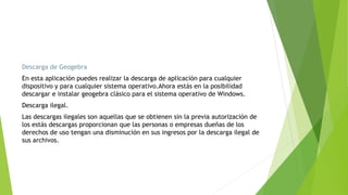 Descarga de Geogebra
En esta aplicación puedes realizar la descarga de aplicación para cualquier
dispositivo y para cualquier sistema operativo.Ahora estás en la posibilidad
descargar e instalar geogebra clásico para el sistema operativo de Windows.
Descarga ilegal.
Las descargas ilegales son aquellas que se obtienen sin la previa autorización de
los estás descargas proporcionan que las personas o empresas dueñas de los
derechos de uso tengan una disminución en sus ingresos por la descarga ilegal de
sus archivos.
 