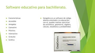 Software educativo para bachillerato.
 Características
 Accesible
 Amigable
 Llamativo
 Práctico
 Interactivo
 Gratuito
 Gráfico
 Geogebra es un software de código
abierto orientado a la educación,
con el, puedes realizar ejercicios
de aritmética, geometría, álgebra,
cálculo, estadística y probabilidad.
 
