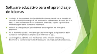 Software educativo para el aprendizaje
de idiomas
 Duolingo: se ha convertido en una comunidad mundial de más de 50 millones de
personas que comparten el gusto por aprender un idioma nuevo. A través del sitio
web y la aplicación es una de las formas más divertidas, rápidas y gratuitas de
aprender alguno de los 20 idiomas disponibles.
 Parla.ai: es una aplicación gratuita similar a duolingo con dos principales
diferencias.
 Por el momento solo está habilitada para aprender inglés, aunque dentro de los
planes que tiene phobos(la empresa que desarrolló la app).
 Usa inteligencia artificial para movilizar de forma emoción emocional y
determinar si realmente aprendió el vocabulario o la regla gramatical esperada.
 