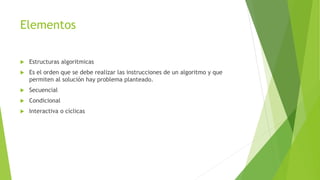 Elementos
 Estructuras algoritmicas
 Es el orden que se debe realizar las instrucciones de un algoritmo y que
permiten al solución hay problema planteado.
 Secuencial
 Condicional
 Interactiva o cíclicas
 