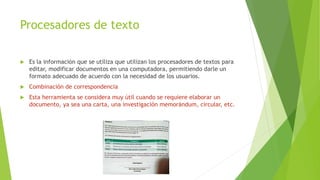 Procesadores de texto
 Es la información que se utiliza que utilizan los procesadores de textos para
editar, modificar documentos en una computadora, permitiendo darle un
formato adecuado de acuerdo con la necesidad de los usuarios.
 Combinación de correspondencia
 Esta herramienta se considera muy útil cuando se requiere elaborar un
documento, ya sea una carta, una investigación memorándum, circular, etc.
 