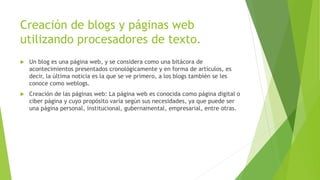 Creación de blogs y páginas web
utilizando procesadores de texto.
 Un blog es una página web, y se considera como una bitácora de
acontecimientos presentados cronológicamente y en forma de artículos, es
decir, la última noticia es la que se ve primero, a los blogs también se les
conoce como weblogs.
 Creación de las páginas web: La página web es conocida como página digital o
ciber página y cuyo propósito varía según sus necesidades, ya que puede ser
una página personal, institucional, gubernamental, empresarial, entre otras.
 