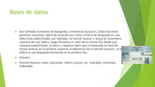 Bases de datos
 Son llamadas funciones de búsqueda y referencia (buscarv). Estás funciones
permiten encontrar datos de acuerdo con cierto criterio de búsqueda en una
tabla hoja especificada, por ejemplo: la función buscar v, busca en la primera
columna de una tabla y luego devuelve el valor de la misma fila desde una
columna especificada, la letra v, requiere decir que la búsqueda se hará de
forma vertical en la primera columna, A diferencia de la función buscarh, la h
indica la una búsqueda horizontal en la primera fila.
 Sintaxis:
 Función buscarv (valor_buscando, matriz_buscar_en, indicador_columnas,
ordenador.
 