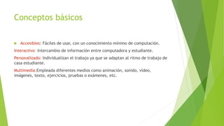 Conceptos básicos
 Accesibles: Fáciles de usar, con un conocimiento mínimo de computación.
Interactivo: Intercambio de información entre computadora y estudiante.
Personalizado: Individualizan el trabajo ya que se adaptan al ritmo de trabajo de
casa estudiante.
Multimedia:Empleada diferentes medios como animación, sonido, vídeo,
imágenes, texto, ejercicios, pruebas o exámenes, etc.
 