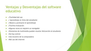 Ventajas y Desventajas del software
educativo
 ✓Facilidad del uso
 ✓ Aprendizaje al ritmo del estudiante
 ✓Mejora y promueve el aprendizaje
 ✓Facilita evaluación
 ×Algunas veces se requiere un navegador
 ×Elementos de multimedia pueden resultar distracción al estudiante
 ×No hay control
 ×Uso excesivo de la computadora
 ×Mal uso del internet
 