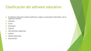 Clasificación del software educativo
 El software educativo puede clasificarse, según su naturaleza informática, de la
siguiente manera:
 Consulta
 Curso
 Simulador
 Tutorial
 Herramientas cognitivas
 Lúdicos
 Ámbito desarrollo
 Ejercitación
 