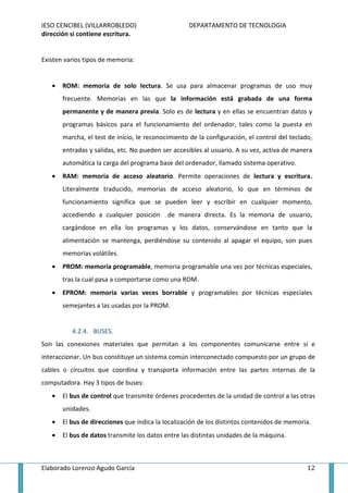 IESO CENCIBEL (VILLARROBLEDO)                       DEPARTAMENTO DE TECNOLOGIA
dirección si contiene escritura.


Existen varios tipos de memoria:


   •   ROM: memoria de solo lectura. Se usa para almacenar programas de uso muy
       frecuente. Memorias en las que la información está grabada de una forma
       permanente y de manera previa. Solo es de lectura y en ellas se encuentran datos y
       programas básicos para el funcionamiento del ordenador, tales como la puesta en
       marcha, el test de inicio, le reconocimiento de la configuración, el control del teclado,
       entradas y salidas, etc. No pueden ser accesibles al usuario. A su vez, activa de manera
       automática la carga del programa base del ordenador, llamado sistema operativo.
   •   RAM: memoria de acceso aleatorio. Permite operaciones de lectura y escritura.
       Literalmente traducido, memorias de acceso aleatorio, lo que en términos de
       funcionamiento significa que se pueden leer y escribir en cualquier momento,
       accediendo a cualquier posición      de manera directa. Es la memoria de usuario,
       cargándose en ella los programas y los datos, conservándose en tanto que la
       alimentación se mantenga, perdiéndose su contenido al apagar el equipo, son pues
       memorias volátiles.
   •   PROM: memoria programable, memoria programable una vez por técnicas especiales,
       tras la cual pasa a comportarse como una ROM.
   •   EPROM: memoria varias veces borrable y programables por técnicas especiales
       semejantes a las usadas por la PROM.


          4.2.4. BUSES.
Son las conexiones materiales que permitan a los componentes comunicarse entre sí e
interaccionar. Un bus constituye un sistema común interconectado compuesto por un grupo de
cables o circuitos que coordina y transporta información entre las partes internas de la
computadora. Hay 3 tipos de buses:
   •   El bus de control que transmite órdenes procedentes de la unidad de control a las otras
       unidades.
   •   El bus de direcciones que indica la localización de los distintos contenidos de memoria.
   •   El bus de datos transmite los datos entre las distintas unidades de la máquina.



Elaborado Lorenzo Agudo García                                                                12
 