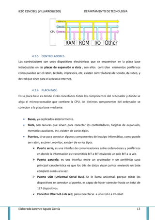 IESO CENCIBEL (VILLARROBLEDO)                       DEPARTAMENTO DE TECNOLOGIA




           4.2.5. CONTROLADORES.
Los controladores son unos dispositivos electrónicos que se encuentran en la placa base
introducidas en las placas de expansión o slots , con ellos controlan elementos periféricos
como pueden ser el ratón, teclado, impresora, etc, existen controladoras de sonido, de video, y
de red que sirve para el acceso a Internet.


           4.2.6. PLACA BASE.
En la placa base es donde están conectados todos los componentes del ordenador y donde se
aloja el microprocesador que contiene la CPU, los distintos componentes del ordenador se
conectan a la placa base mediante:
    ctan


   •   Buses, ya explicados anteriormente.
   •   Slots, son ranuras que sirven para conectar los controladores, tarjetas de expansión,
       memorias auxiliares, etc, existen de varios tipos.
   •   Puertos, sirve para conectar algunos componentes del equipo informático, como puede
       ser ratón, escáner, monitor, existen de varios tipos:
               Puerto serie, es una interfaz de comunicaciones entre ordenadores y periféricos
               en donde la información es transmitida BIT a BIT enviando un solo BIT a la vez.
               Puerto paralelo, es una interfaz entre un ordenador y un periférico cuya
               principal característica es que los bits de datos viajan juntos enviando un byte
               completo o más a la vez.
               Puerto USB (Universal Serial Bus), Se le llama universal, porque t
                                                                                todos los
               dispositivos se conecta al puerto, es capaz de hacer conectar hasta un total de
                               conectan
               127 dispositivos.
               Conector Ethernet o de red, para conectarse a una red o a Intern
                                                                         Internet.



Elaborado Lorenzo Agudo García                                                                   13
 