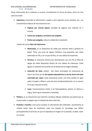 IESO CENCIBEL (VILLARROBLEDO)                       DEPARTAMENTO DE TECNOLOGIA
         4.3.2. DE SALIDA.
Pasan información de la máquina al usuario, normalmente en forma de datos, entre los más
comunes están:

   •   Impresora, transcribe la información a papel u otro soportes como acetatos, etc,. Las
       características básicas de una impresora son:

                     Páginas por minuto (ppm), cantidad de páginas que imprime en 1
                     minuto.

                     Líneas por pulgada y caracteres por pulgada.

                     Puntos por pulgada, indica la calidad de la impresión.

       Existen de varios tipos de impresoras:

                     Matriciales, es un dispositivo de salida que imprime texto y gráficos en
                     papel. Tiene una serie de agujas metálicas muy pequeñas que están
                     ordenadas en fila, o en un par de filas, en una cabeza de impresión.

                     Térmica, la impresora térmica por decoloración usa una fila (o filas) de
                     agujas de metal dispuestas dentro de una cabeza de impresora. Estas
                     agujas se calientan de acuerdo con el diseño de la imagen deseada.

                     Inyección de tinta, existen       dos clases principales de impresoras de
                     chorro de tinta son las de impulso piezoeléctrico y las de chorro de tinta
                     calentado por vapor. Estas impresoras rocían una tinta soluble en agua
                     sobre el papel y difieren unas de otras fundamentalmente en la manera
                     en la que impulsan la tinta.

                     Laser, funcionamiento similar a las fotocopiadoras, existen en blanco y
                     negro, tienen gran resolución y velocidad.

   •   Plotters, es un mecanismo que imprime o produce dibujos mediante una pluma que se
       mueve sobre un papel o por el método de chorro de tinta.

   •   Pantalla o monitor, sirve para visualizar la información del ordenador, actualmente se
       utilizan varios tipos de monitores, cada uno basado en tecnología que difiere
       principalmente en la forma en que se reproduce la imagen en la pantalla, se debe tener
       en cuenta:



Elaborado Lorenzo Agudo García                                                              16
 