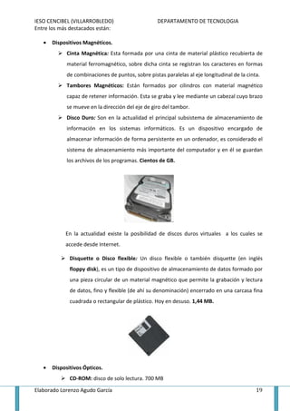 IESO CENCIBEL (VILLARROBLEDO)                       DEPARTAMENTO DE TECNOLOGIA
Entre los más destacados están:

   •   Dispositivos Magnéticos.
             Cinta Magnética: Esta formada por una cinta de material plástico recubierta de
             material ferromagnético, sobre dicha cinta se registran los caracteres en formas
             de combinaciones de puntos, sobre pistas paralelas al eje longitudinal de la cinta.
             Tambores Magnéticos: Están formados por cilindros con material magnético
             capaz de retener información. Esta se graba y lee mediante un cabezal cuyo brazo
             se mueve en la dirección del eje de giro del tambor.
             Disco Duro: Son en la actualidad el principal subsistema de almacenamiento de
             información en los sistemas informáticos. Es un dispositivo encargado de
             almacenar información de forma persistente en un ordenador, es considerado el
             sistema de almacenamiento más importante del computador y en él se guardan
             los archivos de los programas. Cientos de GB.




            En la actualidad existe la posibilidad de discos duros virtuales a los cuales se
            accede desde Internet.

              Disquette o Disco flexible: Un disco flexible o también disquette (en inglés
              floppy disk), es un tipo de dispositivo de almacenamiento de datos formado por
              una pieza circular de un material magnético que permite la grabación y lectura
              de datos, fino y flexible (de ahí su denominación) encerrado en una carcasa fina
              cuadrada o rectangular de plástico. Hoy en desuso. 1,44 MB.




   •   Dispositivos Ópticos.
              CD-ROM: disco de solo lectura. 700 MB

Elaborado Lorenzo Agudo García                                                                19
 