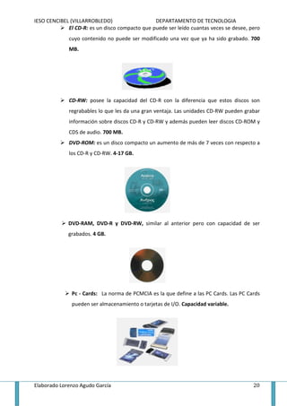 IESO CENCIBEL (VILLARROBLEDO)                   DEPARTAMENTO DE TECNOLOGIA
             El CD-R: es un disco compacto que puede ser leído cuantas veces se desee, pero
              cuyo contenido no puede ser modificado una vez que ya ha sido grabado. 700
              MB.




              CD-RW: posee la capacidad del CD-R con la diferencia que estos discos son
              regrabables lo que les da una gran ventaja. Las unidades CD-RW pueden grabar
              información sobre discos CD-R y CD-RW y además pueden leer discos CD-ROM y
              CDS de audio. 700 MB.
              DVD-ROM: es un disco compacto un aumento de más de 7 veces con respecto a
              los CD-R y CD-RW. 4-17 GB.




             DVD-RAM, DVD-R y DVD-RW, similar al anterior pero con capacidad de ser
             grabados. 4 GB.




               Pc - Cards: La norma de PCMCIA es la que define a las PC Cards. Las PC Cards
               pueden ser almacenamiento o tarjetas de I/O. Capacidad variable.




Elaborado Lorenzo Agudo García                                                          20
 