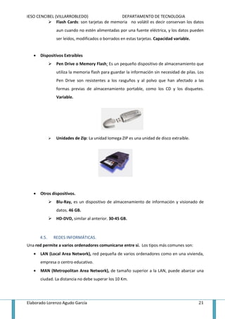 IESO CENCIBEL (VILLARROBLEDO)                   DEPARTAMENTO DE TECNOLOGIA
               Flash Cards: son tarjetas de memoria no volátil es decir conservan los datos
               aun cuando no estén alimentadas por una fuente eléctrica, y los datos pueden
               ser leídos, modificados o borrados en estas tarjetas. Capacidad variable.


   •   Dispositivos Extraíbles
               Pen Drive o Memory Flash: Es un pequeño dispositivo de almacenamiento que
               utiliza la memoria flash para guardar la información sin necesidad de pilas. Los
               Pen Drive son resistentes a los rasguños y al polvo que han afectado a las
               formas previas de almacenamiento portable, como los CD y los disquetes.
               Variable.




               Unidades de Zip: La unidad Iomega ZIP es una unidad de disco extraíble.




   •   Otros dispositivos.
               Blu-Ray, es un dispositivo de almacenamiento de información y visionado de
               datos. 46 GB.
               HD-DVD, similar al anterior. 30-45 GB.



       4.5.   REDES INFORMÁTICAS.
Una red permite a varios ordenadores comunicarse entre sí. Los tipos más comunes son:
   •   LAN (Local Area Network), red pequeña de varios ordenadores como en una vivienda,
       empresa o centro educativo.
   •   MAN (Metropolitan Area Network), de tamaño superior a la LAN, puede abarcar una
       ciudad. La distancia no debe superar los 10 Km.




Elaborado Lorenzo Agudo García                                                              21
 