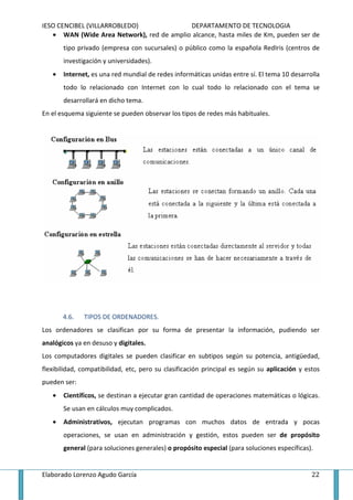 IESO CENCIBEL (VILLARROBLEDO)              DEPARTAMENTO DE TECNOLOGIA
   • WAN (Wide Area Network), red de amplio alcance, hasta miles de Km, pueden ser de
       tipo privado (empresa con sucursales) o público como la española RedIris (centros de
       investigación y universidades).
   •   Internet, es una red mundial de redes informáticas unidas entre sí. El tema 10 desarrolla
       todo lo relacionado con Internet con lo cual todo lo relacionado con el tema se
       desarrollará en dicho tema.
En el esquema siguiente se pueden observar los tipos de redes más habituales.




       4.6.   TIPOS DE ORDENADORES.
Los ordenadores se clasifican por su forma de presentar la información, pudiendo ser
analógicos ya en desuso y digitales.
Los computadores digitales se pueden clasificar en subtipos según su potencia, antigüedad,
flexibilidad, compatibilidad, etc, pero su clasificación principal es según su aplicación y estos
pueden ser:
   •   Científicos, se destinan a ejecutar gran cantidad de operaciones matemáticas o lógicas.
       Se usan en cálculos muy complicados.
   •   Administrativos, ejecutan programas con muchos datos de entrada y pocas
       operaciones, se usan en administración y gestión, estos pueden ser de propósito
       general (para soluciones generales) o propósito especial (para soluciones específicas).


Elaborado Lorenzo Agudo García                                                                22
 