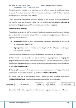 IESO CENCIBEL (VILLARROBLEDO)                       DEPARTAMENTO DE TECNOLOGIA
      5. PROGRAMAS: TIPOS Y CARACTERÍSTICAS.
   Todos los datos introducidos en un ordenador han de sufrir un proceso de modificación hasta
   conseguir el resultado necesario, la obtención de este resultado, la entrada de datos y la salida
   de información es controlada por el software.

   “Todo proceso de manipulación de datos necesita de un conjunto de instrucciones que
   marquen los pasos que se deben realizar”, a este conjunto de instrucciones ordenadas y
   escritas en un lenguaje comprensible por el ordenador se le llama programa.

   Elaboración de un programa.

   Para elaborar un programa lo 1º es conocer el problema que queremos solucionar, el método
   que se desarrolla para resolver este problema se conoce como algoritmo, para diseñar un
   algoritmo existen 2 técnicas:

      •    Seudocódigos, donde los pasos para solucionar el problema se escriben con una mezcla
           de lenguaje natural y artificial.

      •    Organigramas, muestran por medio de símbolos predefinidos el flujo que se debe seguir
           para resolver el problema.

   Una vez realizado el algoritmo se empieza la elaboración del programa, las etapas son:

   1º-Transcribir los pasos obtenidos con los seudocódigos u organigramas a un lenguaje de
   programación comprensible por el ordenador y compuesto por una serie de normas y palabras
   denominadas sentencias. Esta transcripción se realiza utilizando un programa editor de textos y
   se crea el PROGRAMA FUENTE.

   2º- Se compila el programa fuente, compilar es pasar cada instrucción del programa fuente a
   instrucciones en lenguaje máquina (0 y 1), se obtiene el PROGRAMA OBJETO.

   3º- Enlazar cada uno de los programas objeto y formar un único programa, denominado
   PROGRAMA EJECUTABLE, el cual está listo para ser desarrollado por el ordenador.


PROBLEMA               ALGORITMO               P. FUENTE          P. OBJETO              P. EJECUTABLE


   En un sistema informático se pueden encontrar tres grandes grupos de programas o software.




   Elaborado Lorenzo Agudo García                                                                24
 