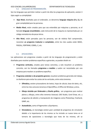 IESO CENCIBEL (VILLARROBLEDO)                       DEPARTAMENTO DE TECNOLOGIA
       5.2. LENGUAJES DE PROGRAMACIÓN.
Son los lenguajes que permiten realizar a partir de ellos los programas de aplicación, existen 3
tipos según su complejidad:

   •   Bajo Nivel, diseñados para el ordenador, se denomina lenguaje máquina (0 y 1), de
       gran complejidad para las personas.

   •   Medio Nivel, están creados para que sea entendido por máquinas y personas, es el
       llamado lenguaje ensamblador, cada instrucción de la maquina es representada por un
       código nemotécnico de pocas letras.

   •   Alto Nivel, están pensados para las personas, son de relativa fácil comprensión,
       necesitan un programa traductor o compilador, entre los más usados están BASIC,
       PASCAL, FORTRAM, COBOL, C, etc.



       5.3.   APLICACIONES.
Las aplicaciones son programas creados a partir de los lenguajes de programación y están
diseñados para resolver problemas específicos o generales, se pueden dividir en:

   •   Programas verticales, creados para tareas concretas, y solo resuelven un problema
       concreto, son los llamados programas a medida y suelen ser necesitados por una
       empresa para resolver un problema específico.

   •   Programas estándar o de propósito general, resuelven problemas generales de trabajo,
       se diseñaron para evitar los costes de los verticales, entre estos tenemos.

              Ofimática, existen procesadores de textos, hojas de cálculo, base de datos, etc,
              entre los más comunes tenemos el OpenOffice, el Office de Windows y otros.

              Dibujo Asistido por Ordenador y Diseño gráfico, son programas para realizar
              planos y dibujos, entre ellos tenemos Autocad, CAD Studio, Corel Draw, etc. y
              programas de edición y manipulación de imágenes como Photoshop, Freehand,
              GIMP, etc.

              Autoedición, como el Pagemarker y Quarkpress.

              Simuladores, en tecnología existen gran cantidad de programas de simulación
              debido a la importancia de los mismos se ha incluido un nuevo tema en el
              temario de oposiciones a tecnología que trata de los mismos, allí se


Elaborado Lorenzo Agudo García                                                               26
 