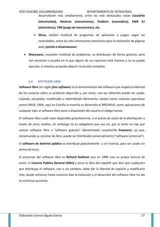 IESO CENCIBEL (VILLARROBLEDO)                DEPARTAMENTO DE TECNOLOGIA
             desarrollarán más ampliamente, entre los más destacados están Cocodrile
               (electricidad), Relatran (mecanismos), Fluidsim (neumática), EWB 51
               (electrónica), TIM (juego de mecanismos), etc.

               Otros, existen multitud de programas de aplicación y juegos según las
               necesidades, entre los más interesantes mencionar para la realización de páginas
               web, joomla o dreamweaver.

   •   Shareware, resuelven multitud de problemas, se distribuyen de forma gratuita, pero
       son versiones a prueba en la que alguna de sus opciones está inactiva y no se puede
       ejecutar, si interesa se puede adquirir la versión completa.



       5.4.   SOFTWARE LIBRE.
Software libre (en inglés free software) es la denominación del software que respeta la libertad
de los usuarios sobre su producto adquirido y, por tanto, una vez obtenido puede ser usado,
copiado, estudiado, modificado y redistribuido libremente, existen tanto sistemas operativos
como LINUX, UNIX, aquí en Castilla la mancha se desarrolla el MOLINUX, como aplicaciones de
cualquier tipo, el software libre pone a disposición del usuario el código fuente.

El software libre suele estar disponible gratuitamente, o al precio de costo de la distribución a
través de otros medios; sin embargo no es obligatorio que sea así, por lo tanto no hay que
asociar software libre a "software gratuito" (denominado usualmente freeware), ya que,
conservando su carácter de libre, puede ser distribuido comercialmente ("software comercial").

El software de dominio público se distribuye gratuitamente y sin licencia, para ser usado sin
ánimo de lucro.

El precursor del software libre es Richard Stallman que en 1984 crea su propia licencia de
autor, la Licencia Pública General (GNU) y lanza la idea del copyleft que dice que cualquiera
que distribuye el software, con o sin cambios, debe dar la libertad de copiarlo y modificarlo
más, desde entonces hasta nuestros días la evolución y el desarrollo del software libre ha ido
en continuo aumento.




Elaborado Lorenzo Agudo García                                                                27
 