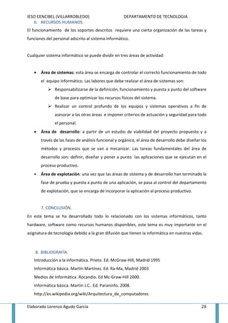 IESO CENCIBEL (VILLARROBLEDO)                        DEPARTAMENTO DE TECNOLOGIA
   6. RECURSOS HUMANOS.
El funcionamiento de los soportes descritos requiere una cierta organización de las tareas y
funciones del personal adscrito al sistema informático.


Cualquier sistema informático se puede dividir en tres áreas de actividad:


   •   Área de sistemas: esta área se encarga de controlar el correcto funcionamiento de todo
       el equipo informático. Las labores que debe realizar el área de sistemas son:
              Responsabilizarse de la definición, funcionamiento y puesta a punto del software
              de base para optimizar los recursos físicos del sistema.
              Realizar un control profundo de los equipos y sistemas operativos a fin de
              asesorar a las otras áreas e imponer criterios de actuación y seguridad para todo
              el personal.
   •   Área de desarrollo: a partir de un estudio de viabilidad del proyecto propuesto y a
       través de las fases de análisis funcional y orgánico, el área de desarrollo debe diseñar los
       métodos y procesos que se van a mecanizar. Las tareas fundamentales del área de
       desarrollo son: definir, diseñar y poner a punto las aplicaciones que se ejecutan en el
       proceso productivo.
   •   Área de explotación: una vez que las áreas de sistema y de desarrollo han terminado la
       fase de prueba y puesta a punto de una aplicación, se pasa al control del departamento
       de explotación, que se encarga de incorporar la aplicación al proceso productivo.


       7. CONCLUSIÓN.
En este tema se ha desarrollado todo lo relacionado con los sistemas informáticos, tanto
hardware, software como recursos humanos disponibles, este tema es muy importante en el
asignatura de tecnología debido a la gran difusión que tienen la informática en nuestras vidas.



    8. BIBLIOGRAFÍA.
   Introducción a la informática. Prieto. Ed. McGraw-Hill, Madrid 1995
   Informática básica. Martín Martínez. Ed. Ra-Ma, Madrid 2003
   Medios de Informática. Rocandio. Ed Mc-Graw-Hill 2000.
   Informática básica. Martín J.C.. Ed. Paraninfo. 2008.
   http://es.wikipedia.org/wiki/Arquitectura_de_computadores

Elaborado Lorenzo Agudo García                                                                  28
 