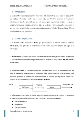 IESO CENCIBEL (VILLARROBLEDO)                           DEPARTAMENTO DE TECNOLOGIA


    1. INTRODUCCIÓN.

 En la actualidad cada uno de nosotros tiene uno o más ordenadores en su casa, en la actualidad
 los medios informáticos cada vez se usan más, en definitiva estamos continuamente
 interactuando con los ordenadores, por ello es de gran importancia conocer no solo su
 funcionamiento, sino unos conocimientos sobre el hardware y software que los componen, ya
 que con estos conocimientos seremos capaces de solucionar infinidad de pequeños problemas
 cotidianos que se nos presenten.



    2. SISTEMAS INFORMÁTICOS.

 En el mundo existen millones de datos, que procesados de la manera adecuada producen
 información, este proceso de información si se realiza automáticamente da lugar a la
 informática.



 La informática es la ciencia que estudia el tratamiento automático y racional de la información.
 La palabra informática tiene su origen en Francia de la unión de dos palabras INFORMACIÓN +
 AUTOMÁTICA.



 Se entiende por dato, la cantidad, magnitud o palabra que por sí sola no indica nada, sino que
 aportan elementos para resolver un problema, estos datos necesitan un tratamiento cuyo
 resultado generará la información correspondiente, el proceso que siguen los datos hasta
 concluir en una información se denomina Proceso de datos.


DATOS                                  PROCESO                                  INFORMACIÓN
                   ENTRADA            (Transformación)        SALIDA



 La información es la reunión de datos. Las distintas operaciones que se realizan en un sistema
 de tratamiento de la información para que éste lleve a cabo su objetivo son:
    •   Recogida de datos.
    •   Depuración.
    •   Almacenamiento.

 Elaborado Lorenzo Agudo García                                                                3
 