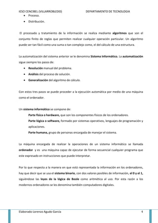 IESO CENCIBEL (VILLARROBLEDO)                       DEPARTAMENTO DE TECNOLOGIA
   • Proceso.
   •   Distribución.


El procesado y tratamiento de la información se realiza mediante algoritmos que son el
conjunto finito de reglas que permiten realizar cualquier operación particular. Un algoritmo
puede ser tan fácil como una suma o tan complejo como, el del cálculo de una estructura.


La automatización del sistema anterior se le denomina Sistema Informático. La automatización
sigue siempre los pasos de:
   •   Resolución manual del problema.
   •   Análisis del proceso de solución.
   •   Generalización del algoritmo de cálculo.


Con estos tres pasos se puede proceder a la ejecución automática por medio de una máquina
como el ordenador.


Un sistema informático se compone de:
       Parte física o hardware, que son los componentes físicos de los ordenadores.
       Parte lógica o software, formado por sistemas operativos, lenguajes de programación y
       aplicaciones.
       Parte humana, grupo de personas encargada de manejar el sistema.


La máquina encargada de realizar la operaciones de un sistema informático se llamada
ordenador y es una máquina capaz de ejecutar de forma secuencial cualquier programa que
este expresado en instrucciones que puede interpretar.


Por lo que respecta a la manera en que está representada la información en los ordenadores,
hay que decir que se usa el sistema binario, con dos valores posibles de información, el 0 y el 1,
siguiéndose las leyes de la lógica de Boole como aritmética al uso. Por esta razón a los
modernos ordenadores se les denomina también computadores digitales.




Elaborado Lorenzo Agudo García                                                                  4
 