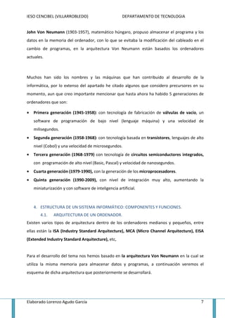 IESO CENCIBEL (VILLARROBLEDO)                         DEPARTAMENTO DE TECNOLOGIA


John Von Neumann (1903-1957), matemático húngaro, propuso almacenar el programa y los
datos en la memoria del ordenador, con lo que se evitaba la modificación del cableado en el
cambio de programas, en la arquitectura Von Neumann están basados los ordenadores
actuales.



Muchos han sido los nombres y las máquinas que han contribuido al desarrollo de la
informática, por lo extenso del apartado he citado algunos que considero precursores en su
momento, aun que creo importante mencionar que hasta ahora ha habido 5 generaciones de
ordenadores que son:

•   Primera generación (1945-1958): con tecnología de fabricación de válvulas de vacío, un
    software de programación de bajo nivel (lenguaje máquina) y una velocidad de
    milisegundos.
•   Segunda generación (1958-1968): con tecnología basada en transistores, lenguajes de alto
    nivel (Cobol) y una velocidad de microsegundos.
•   Tercera generación (1968-1979) con tecnología de circuitos semiconductores integrados,
    con programación de alto nivel (Basic, Pascal) y velocidad de nanosegundos.
•   Cuarta generación (1979-1990), con la generación de los microprocesadores.
•   Quinta generación (1990-2009), con nivel de integración muy alto, aumentando la
    miniaturización y con software de inteligencia artificial.



    4. ESTRUCTURA DE UN SISTEMA INFORMÁTICO: COMPONENTES Y FUNCIONES.
       4.1.    ARQUITECTURA DE UN ORDENADOR.
Existen varios tipos de arquitectura dentro de los ordenadores medianos y pequeños, entre
ellas están la ISA (Industry Standard Arquitecture), MCA (Micro Channel Arquitecture), EISA
(Extended Industry Standard Arquitecture), etc,


Para el desarrollo del tema nos hemos basado en la arquitectura Von Neumann en la cual se
utiliza la misma memoria para almacenar datos y programas, a continuación veremos el
esquema de dicha arquitectura que posteriormente se desarrollará.




Elaborado Lorenzo Agudo García                                                            7
 