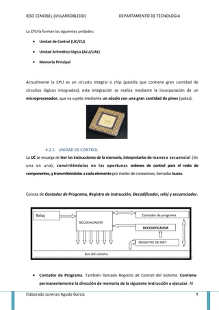 IESO CENCIBEL (VILLARROBLEDO)                        DEPARTAMENTO DE TECNOLOGIA


La CPU la forman las siguientes unidades:

   •    Unidad de Control (UC/CU)

   •    Unidad Aritmético lógica (ALU/UAL)

   •    Memoria Principal



Actualmente la CPU es un circuito integral o chip (pastilla que contiene gran cantidad de
circuitos lógicos integrados), esta integración se realiza mediante la incorporación de un
microprocesador, que va sujeto mediante un zócalo con una gran cantidad de pines (patas).




               4.2.1. UNIDAD DE CONTROL.
La UC se encarga de leer las instrucciones de la memoria, interpretarlas de manera secuencial (de
una en una), convirtiéndolas en las oportunas ordenes de control para el resto de
componentes, y transmitiéndolas a cada elemento por medio de conexiones, llamadas buses.



Consta de Contador de Programa, Registro de instrucción, Decodificador, reloj y secuenciador.



       Reloj                                                     Contador de programa
                               SECUENCIADOR
                                                                 DECODIFICADOR


                                                               REGISTRO DE INST.


                                   Bus del sistema




   •    Contador de Programa. También llamado Registro de Control del Sistema. Contiene
        permanentemente la dirección de memoria de la siguiente instrucción a ejecutar. Al

Elaborado Lorenzo Agudo García                                                                 9
 