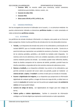 IESO CENCIBEL (VILLARROBLEDO)               DEPARTAMENTO DE TECNOLOGIA
             Conector WIFI, no necesita cables para conectarse, existen conexiones
                 inalámbricas para teclados, ratones, routers, etc.
                 Conector de video VGA.
                 Conector RCA.
                 Otros como el RJ-45, el PS 2, el RJ-11, etc.



       4.3.      UNIDADES PERIFÉRICAS.
Son los encargados de comunicar el ordenador con el usuario, si se comunican mediante los
puertos anteriormente indicados se denominan periféricos locales o si están conectados en
redes se denominan periféricos remotos.

          4.3.1. DE ENTRADA.
Los periféricos de entrada introducen información a la máquina, esta puede ser en forma de
datos o programas. Existen muchos periféricos de entrada entre los más destacables tenemos:

   •   Teclado, es el dispositivo de entrada más común en los ordenadores y está basado en el
       teclado QWERTY, que es el teclado estándar de la máquina de escribir. Consta de un
       panel de teclas que representan una variedad de caracteres y funciones. En la mayoría
       de los sistemas portables, portátiles, y de bolsillo los teclados están integrados. En
       sistemas como los de sobremesa y torre son unidades separadas y están conectados al
       sistema mediante puertos de entrada. Los teclados pueden tener diferentes diseños,
       desde los diseños compactos de los sistemas de bolsillo, portable y portátil hasta los
       diseños extendidos y mejorados de los más recientes sistemas de sobremesa y torre.
   •   Ratones y trackballs, es un dispositivo señalador muy común en los ordenadores, que
       permite controlar la posición del cursor sobre una pantalla, puede ser mediante un
       sistema de bola u óptico. El trackball es similar al ratón pero va incluido en el teclado
   •   Escaner o digitalizador de imágenes, es un dispositivo que proporciona la información
       digitalizada de cualquier gráfico o imagen de forma de mapa de bits, se debe tener en
       cuenta la resolución del escáner que son los puntos por pulgada (ppp) y la cantidad de
       colores con la que puede trabajar.
   •   Lectores de código de barras, son digitalizadores de imagen para leer códigos de
       barras.
   •   Tableta gráfica o tableta digitalizadora,          facilitan la conversión de información
       analógica a un formato digital que representa numéricamente un valor equivalente.


Elaborado Lorenzo Agudo García                                                                 14
 