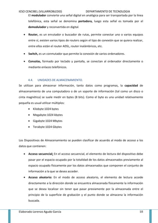 IESO CENCIBEL (VILLARROBLEDO)                      DEPARTAMENTO DE TECNOLOGIA
       El modulador convierte una señal digital en analógica para ser transportada por la línea
       telefónica, esta señal se denomina portadora, luego esta señal es tomada por el
       demodulador y reconvertida en digital.

   •   Router, es un enrutador o buscador de rutas, permite conectar uno o varios equipos
       entre sí, existen varios tipos de routers según el tipo de conexión que se quiera realizar,
       entre ellos están el router ADSL, router inalámbricos, etc.

   •   Switch, es un conmutador que permite la conexión de varios ordenadores.

   •   Consolas, formado por teclado y pantalla, se conectan al ordenador directamente o
       mediante enlaces telefónicos.



       4.4.   UNIDADES DE ALMACENAMIENTO.
Se utilizan para almacenar información, tanto datos como programas, la capacidad de
almacenamiento de una computadora o de un soporte de información (tal como un disco o
cinta magnética) se suele medir en bytes (8 bits). Como el byte es una unidad relativamente
pequeña es usual utilizar múltiplos:
       •   Kilobyte:1024 bytes
       •   Megabyte:1024 kbytes
       •   Gigabyte:1024 Mbytes
       •   Terabyte:1024 Gbytes



Los Dispositivos de Almacenamiento se pueden clasificar de acuerdo al modo de acceso a los
datos que contienen:

   •   Acceso secuencial: En el acceso secuencial, el elemento de lectura del dispositivo debe
       pasar por el espacio ocupado por la totalidad de los datos almacenados previamente al
       espacio ocupado físicamente por los datos almacenados que componen el conjunto de
       información a la que se desea acceder.
   •   Acceso aleatorio: En el modo de acceso aleatorio, el elemento de lectura accede
       directamente a la dirección donde se encuentra almacenada físicamente la información
       que se desea localizar sin tener que pasar previamente por la almacenada entre el
       principio de la superficie de grabación y el punto donde se almacena la información
       buscada.


Elaborado Lorenzo Agudo García                                                                 18
 