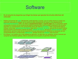 Software Es el conjunto de programas que dirigen las tareas que ejecutan los circuitos eléctricos del ordenador. Palabra proveniente del  inglés  (literalmente: partes blandas o suaves), que en nuestro idioma no posee una traducción adecuada al contexto, por lo cual se la utiliza asíduamente sin traducir y fue adoptada por la  Real Academia Española  (RAE). Se refiere al  equipamiento lógico  o  soporte lógico  de un computador digital, comprende el conjunto de los componentes lógicos necesarios para hacer posible la realización de una tarea específica, en contraposición a los componentes físicos del sistema ( hardware ). Tales componentes lógicos incluyen, entre otras,  aplicaciones informáticas  tales como  procesador de textos , que permite al usuario realizar todas las tareas concernientes a edición de textos;  software de sistema , tal como un  sistema operativo , el que, básicamente, permite al resto de los programas funcionar adecuadamente, facilitando la interacción con los componentes físicos y el resto de las  aplicaciones , también provee una  interface  ante el usuario. En la figura 1 se muestra uno o más software en ejecución, en este caso con ventanas, iconos y menues que componen las interfaces gráficas, ellas lo comunican con el usuario y le permiten interactuar 