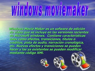Windows Movie Maker es un sofware de edición de vídeo que se incluye en las versiones recientes de Microsoft windows.  Contiene características tales como efectos, transiciones, títulos o créditos, pista de audio, narración cronológica, etc. Nuevos efectos y transiciones se pueden hacer y las ya existentes se pueden modificar mediante código XMl. windows moviemaker 