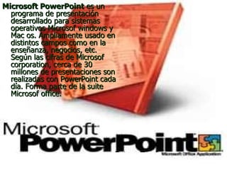 Microsoft PowerPoint  es un programa de presentación desarrollado para sistemas operativos Microsof windows y Mac os. Ampliamente usado en distintos campos como en la enseñanza, negocios, etc. Según las cifras de Microsof corporation, cerca de 30 millones de presentaciones son realizadas con PowerPoint cada día. Forma parte de la suite Microsof office.  