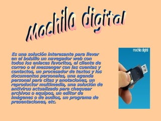 Es una solución interesante para llevar en el bolsillo un navegador web con todos los enlaces favoritos, el cliente de correo o el messenger con las cuentas y contactos, un procesador de textos y los documentos personales, una agenda personal para citas y anotaciones, un reproductor multimedia, una solución de antivirus actualizado para chequear archivos o equipos, un editor de imágenes o de audios, un programa de presentaciones, etc.   Mochila digital 