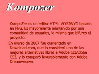 KompoZer es un editor HTML WYSIWYG basado en Nvu. Es mayormente mantenido por una comunidad de usuarios, la misma que bifurco el proyecto. En marzo de 2007 fue comentado en Download.com, que lo consideró una de las mejores alternativas libres a Adobe cs3Adobe CS3, y lo comparó favorablemente con Adobe Dreamweaver. Kompozer 
