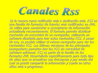 Se le conoce como redifusión web o sindicación web. RSS es una familia de formatos de fuentes web codificados en XML. Se utiliza para suministrar a suscriptores de información actualizada recuentemente. El formato permite distribuir contenido sin necesidad de un navegador, utilizando un software diseñado para leer estos contenidos RSS. A pesar de eso, es posible utilizar el mismo navegador para ver los contenidos RSS. Las últimas versiones de los principales navegadores permiten leer los RSS sin necesidad de software adicional. RSS es parte de la familia de los formatos XML desarrollado específicamente para todo tipo de sitios que se actualicen con frecuencia y por medio del cual se puede compartir la información y usarla en otros sitios web o programas.  Canales Rss 