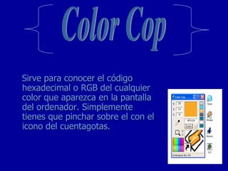 Sirve para conocer el código hexadecimal o RGB del cualquier color que aparezca en la pantalla del ordenador. Simplemente tienes que pinchar sobre el con el icono del cuentagotas. Color Cop 