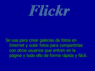 Se usa para crear galerias de fotos en Internet y subir fotos para compartirlas con otros usuarios que entren en la página y todo ello de forma rápida y fácil. Flickr 