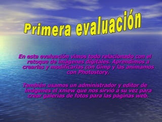 En esta evaluación vimos todo relacionado con el retoque de imágenes digitales. Aprendimos a crearlas y modificarlas con Gimp y las animamos con Photostory. También usamos un administrador y editor de imágenes el xniew que nos sirvió a su vez para crear galerías de fotos para las páginas web. Primera evaluación 