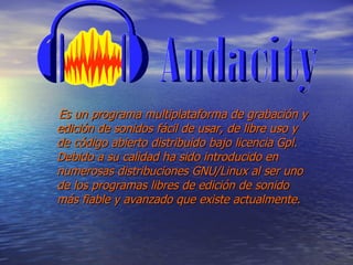 Es un programa multiplataforma de grabación y edición de sonidos fácil de usar, de libre uso y de código abierto distribuido bajo licencia Gpl. Debido a su calidad ha sido introducido en numerosas distribuciones GNU/Linux al ser uno de los programas libres de edición de sonido más fiable y avanzado que existe actualmente. 