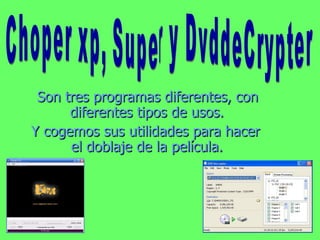 Son tres programas diferentes, con diferentes tipos de usos. Y cogemos sus utilidades para hacer el doblaje de la película. Choper xp, Super y DvddeCrypter 