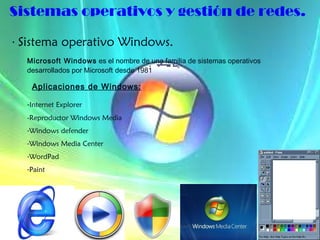 Sistemas operativos y gestión de redes. ·  Sistema operativo Windows. Microsoft Windows  es el nombre de una familia de sistemas operativos desarrollados por Microsoft   desde 1981  Aplicaciones de Windows: - Internet Explorer  -Reproductor Windows Media Windows defender Windows Media Center WordPad Paint 