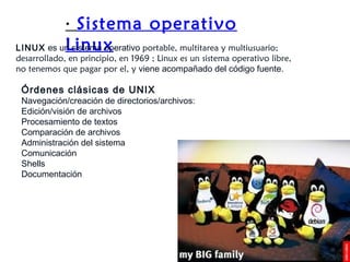 ·  Sistema operativo Linux LINUX  es un sistema operativo  portable, multitarea y multiusuario; desarrollado, en principio, en 1969 ; Linux es un sistema operativo libre, no tenemos que pagar por el, y  viene acompañado del código fuente.  Órdenes clásicas de UNIX Navegación/creación de directorios/archivos: Edición/visión de archivos  Procesamiento de textos  Comparación de archivos  Administración del sistema  Comunicación Shells Documentación 