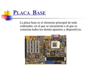 P LACA   B ASE La placa base es el elemento principal de todo ordenador, en el que se encuentran o al que se conectan todos los demás aparatos y dispositivos.  