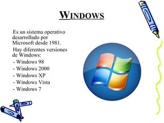 W INDOWS Es un sistema operativo desarrollado por Microsoft desde 1981.  Hay diferentes versiones de Windows:  - Windows 98 - Windows 2000 - Windows XP - Windows Vista - Windows 7 