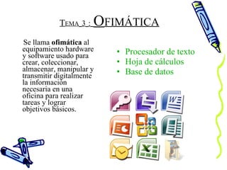 T EMA   3   :   O FIMÁTICA Se llama  ofimática  al equipamiento hardware y software usado para crear, coleccionar, almacenar, manipular y transmitir digitalmente la información necesaria en una oficina para realizar tareas y lograr objetivos básicos.  Procesador de texto Hoja de cálculos Base de datos 