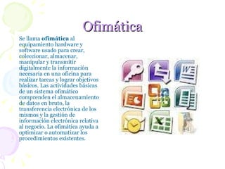 Ofimática Se llama  ofimática  al equipamiento hardware y software usado para crear, coleccionar, almacenar, manipular y transmitir digitalmente la información necesaria en una oficina para realizar tareas y lograr objetivos básicos. Las actividades básicas de un sistema ofimático comprenden el almacenamiento de datos en bruto, la transferencia electrónica de los mismos y la gestión de información electrónica relativa al negocio. La ofimática ayuda a optimizar o automatizar los procedimientos existentes.  