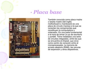 · Placa base También conocida como placa madre o tarjeta madre (del inglés motherboard o mainboard) es una placa de circuito impreso a la que se conectan los componentes que constituyen la computadora u ordenador. Es una parte fundamental a la hora de armar un pc de escritorio u portátil. Tiene instalados una serie de circuitos integrados, entre los que se encuentra el chipset, que sirve como centro de conexión entre el microprocesador, la memoria de acceso aleatorio (RAM), las ranuras de expansión y otros dispositivos. 