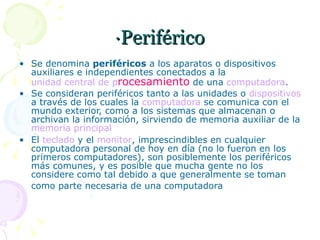 ·Periférico Se denomina  periféricos  a los aparatos o dispositivos auxiliares e independientes conectados a la  unidad central de  p rocesamiento   de una  computadora . Se consideran periféricos tanto a las unidades o  dispositivos  a través de los cuales la  computadora  se comunica con el mundo exterior, como a los sistemas que almacenan o archivan la información, sirviendo de memoria auxiliar de la  memoria principal El  teclado  y el  monitor , imprescindibles en cualquier computadora personal de hoy en día (no lo fueron en los primeros computadores), son posiblemente los periféricos más comunes, y es posible que mucha gente no los considere como tal debido a que generalmente se toman como parte necesaria de una computadora   El  teclado  y el  monitor , imprescindibles 