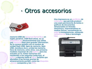 · Otros accesorios memoria USB (de  Universal Serial Bus ; en inglés  pendrive ,  USB flash drive ), es un  dispositivo  de  almacenamiento  que utiliza una  memoria  flash  para guardar información. Se lo conoce también con el nombre de unidad flash USB, lápiz de memoria, lápiz USB, minidisco duro, unidad de memoria, llave de memoria, entre otros. Los primeros modelos requerían de una  batería , pero los actuales ya no. Estas memorias son resistentes a los rasguños (externos), al  polvo , y algunos hasta al  agua , factores que afectaban a las formas previas de almacenamiento portátil, como los  disquetes ,  discos  compactos  y los  DVD .  Una impresora es un  periférico  de  ordenador  que permite producir una copia permanente de textos o gráficos de documentos almacenados en formato electrónico, imprimiéndolos en medios físicos, normalmente en  papel  o transparencias, utilizando  cartuchos  de  tinta  o tecnología  láse   