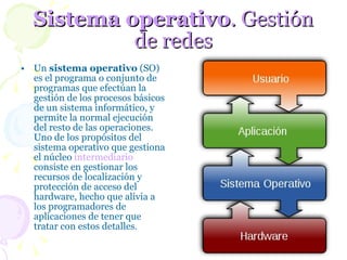 Sistema operativo . Gestión de redes Un  sistema operativo  (SO) es el programa o conjunto de programas que efectúan la gestión de los procesos básicos de un sistema informático, y permite la normal ejecución del resto de las operaciones. Uno de los propósitos del sistema operativo que gestiona el núcleo  intermediario  consiste en gestionar los recursos de localización y protección de acceso del hardware, hecho que alivia a los programadores de aplicaciones de tener que tratar con estos detalles .  