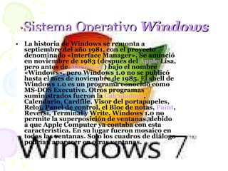 ·Sistema Operativo  Windows La historia de Windows se remonta a septiembre del año 1981, con el proyecto denominado «Interface Manager». Se anunció en noviembre de 1983 (después del  Apple  Lisa , pero antes de  Macintosh ) bajo el nombre «Windows», pero Windows 1.0 no se publicó hasta el mes de noviembre de 1985. El shell de Windows 1.0 es un programa conocido como MS-DOS Executive. Otros programas suministrados fueron la  Calculadora , Calendario, Cardfile, Visor del portapapeles, Reloj, Panel de control, el Bloc de notas,  Paint , Reversi, Terminal y Write. Windows 1.0 no permite la superposición de ventanas, debido a que Apple Computer ya contaba con esta característica. En su lugar fueron mosaico en todas las ventanas. Solo los cuadros de diálogo podrían aparecer en otras ventanas.  
